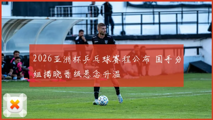 2026亚洲杯乒乓球赛程公布 国手分组揭晓晋级悬念升温