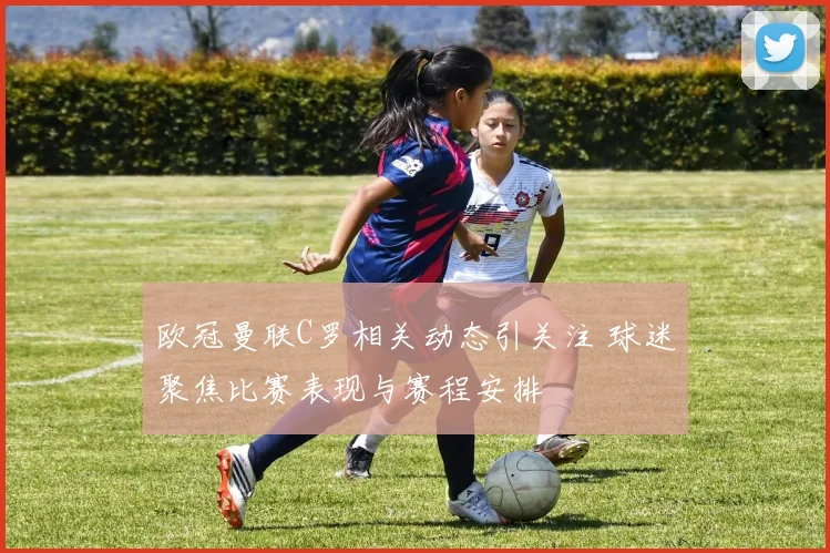 欧冠曼联C罗相关动态引关注 球迷聚焦比赛表现与赛程安排