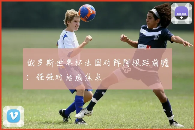 俄罗斯世界杯法国对阵阿根廷前瞻:强强对话成焦点