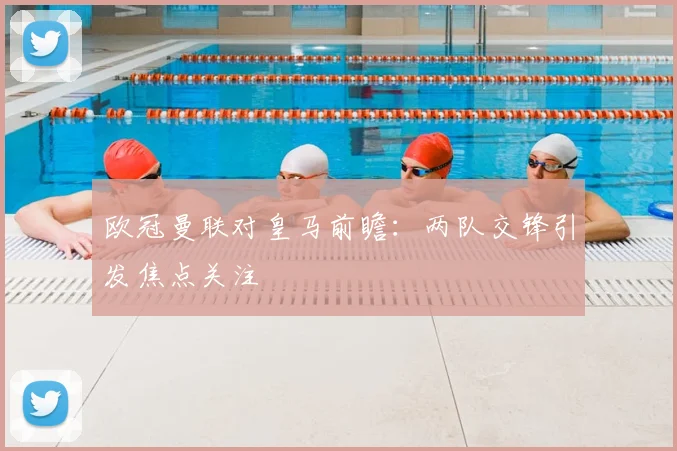 欧冠曼联对皇马前瞻：两队交锋引发焦点关注