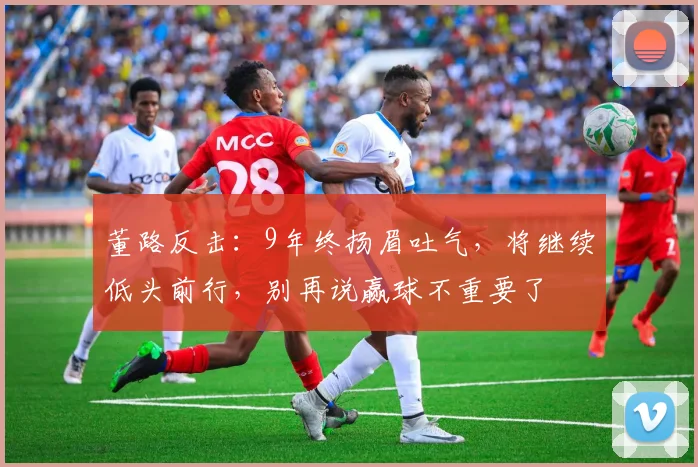 董路反击：9年终扬眉吐气，将继续低头前行，别再说赢球不重要了
