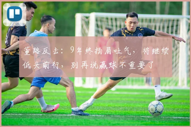 董路反击：9年终扬眉吐气，将继续低头前行，别再说赢球不重要了