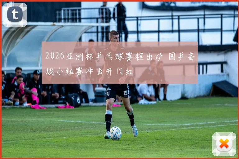 2026亚洲杯乒乓球赛程出炉 国乒备战小组赛冲击开门红