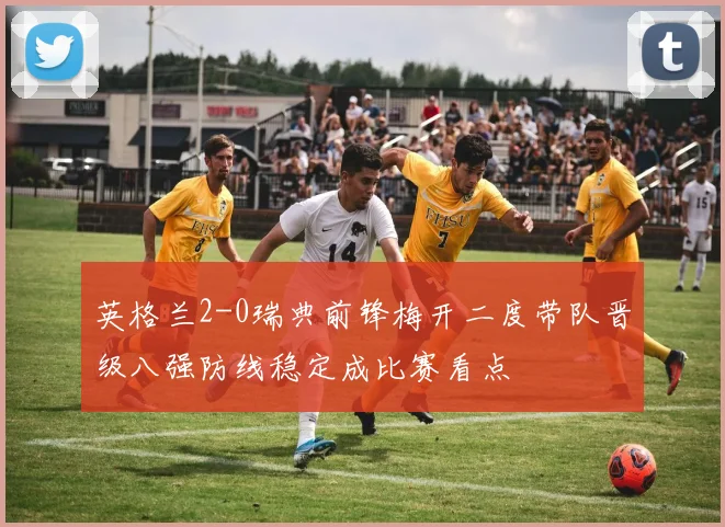英格兰2-0瑞典前锋梅开二度带队晋级八强防线稳定成比赛看点