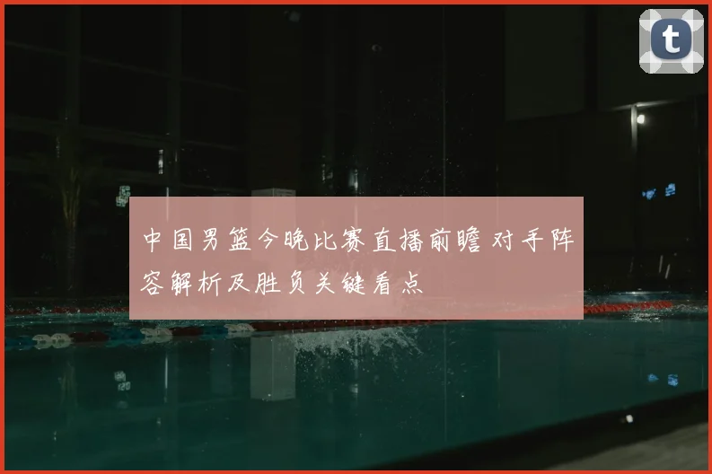 中国男篮今晚比赛直播前瞻 对手阵容解析及胜负关键看点