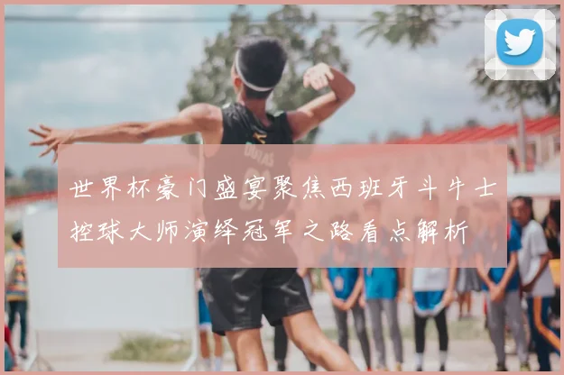 世界杯豪门盛宴聚焦西班牙斗牛士控球大师演绎冠军之路看点解析