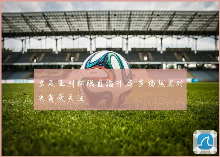 女足亚洲杯线直播开启 多场焦点对决备受关注