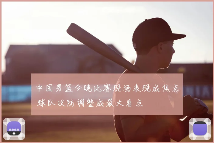 中国男篮今晚比赛现场表现成焦点 球队攻防调整成最大看点