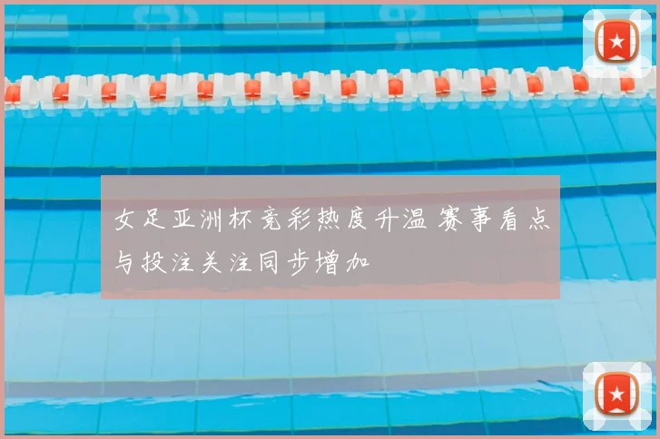 女足亚洲杯竞彩热度升温 赛事看点与投注关注同步增加