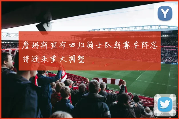 詹姆斯宣布回归骑士队新赛季阵容将迎来重大调整