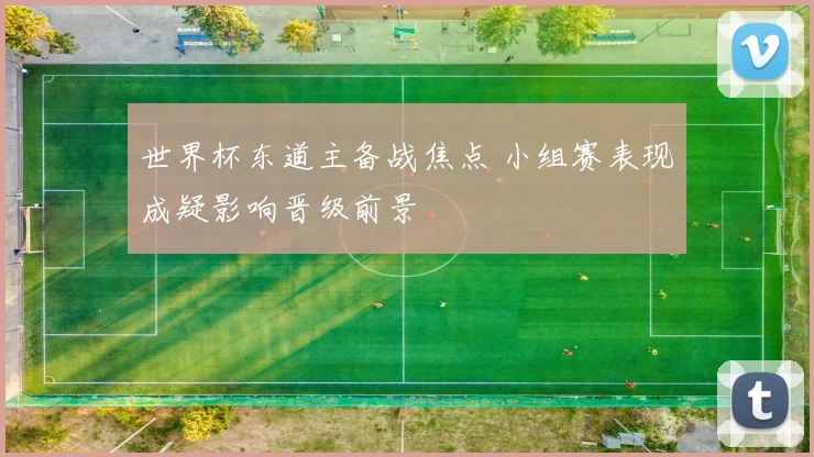 世界杯东道主备战焦点 小组赛表现成疑影响晋级前景