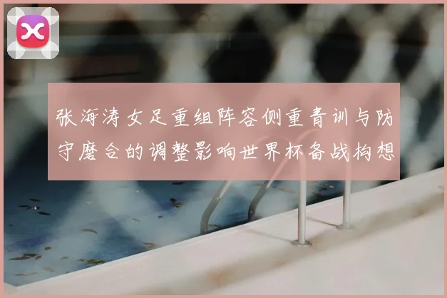 张海涛女足重组阵容侧重青训与防守磨合的调整影响世界杯备战构想