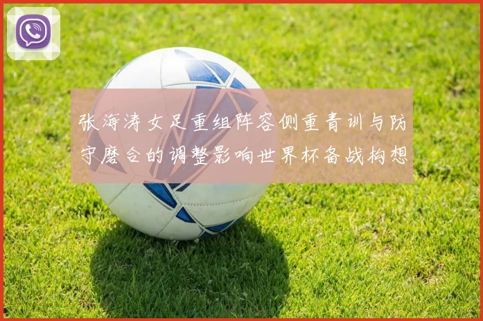 张海涛女足重组阵容侧重青训与防守磨合的调整影响世界杯备战构想