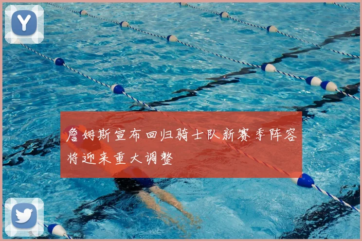 詹姆斯宣布回归骑士队新赛季阵容将迎来重大调整