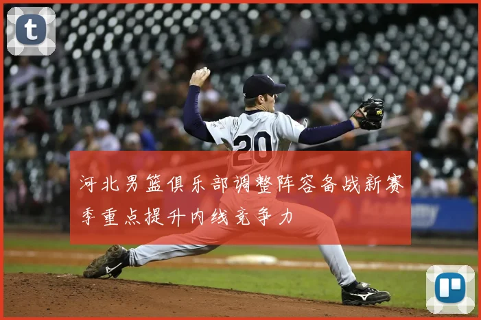 河北男篮俱乐部调整阵容备战新赛季重点提升内线竞争力