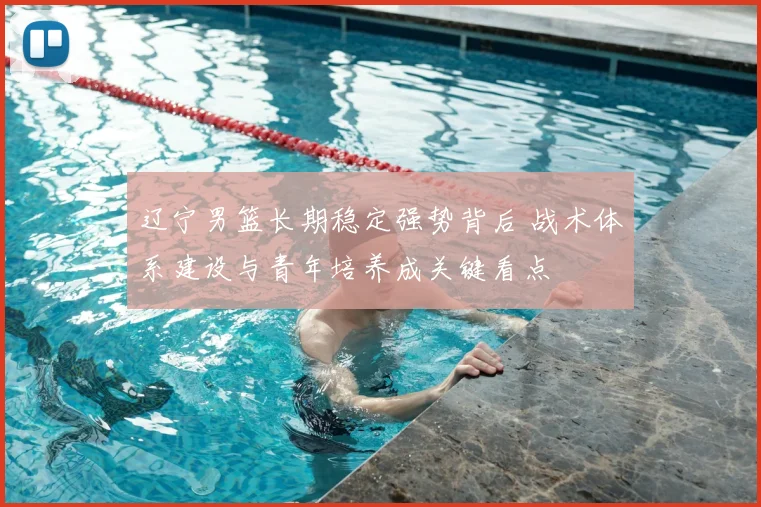 辽宁男篮长期稳定强势背后 战术体系建设与青年培养成关键看点