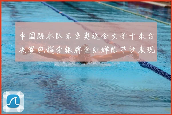 中国跳水队东京奥运会女子十米台决赛包揽金银牌全红婵陈芋汐表现完美