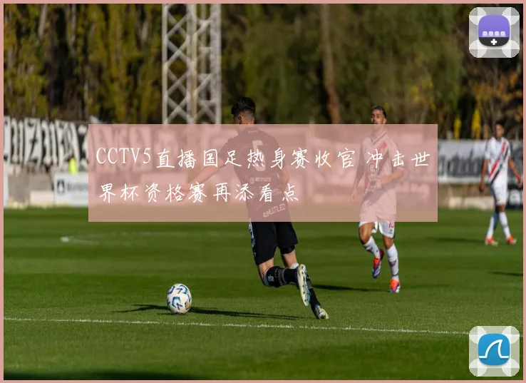 CCTV5直播国足热身赛收官 冲击世界杯资格赛再添看点