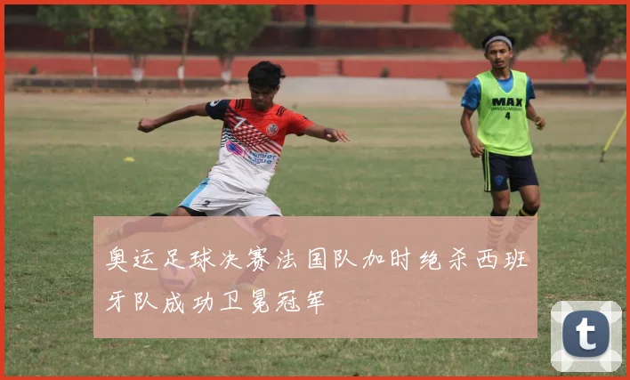 奥运足球决赛法国队加时绝杀西班牙队成功卫冕冠军