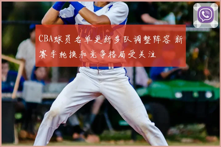 CBA球员名单更新多队调整阵容 新赛季轮换和竞争格局受关注