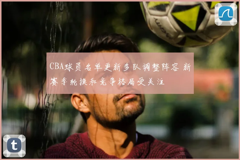 CBA球员名单更新多队调整阵容 新赛季轮换和竞争格局受关注