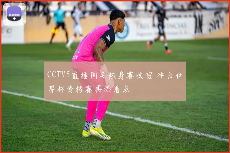 CCTV5直播国足热身赛收官 冲击世界杯资格赛再添看点