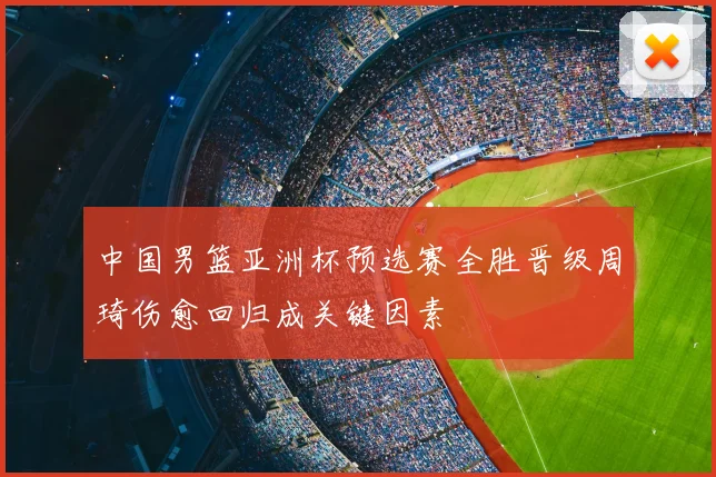中国男篮亚洲杯预选赛全胜晋级周琦伤愈回归成关键因素
